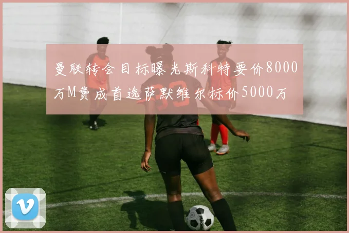曼联转会目标曝光斯科特要价8000万M费成首选萨默维尔标价5000万