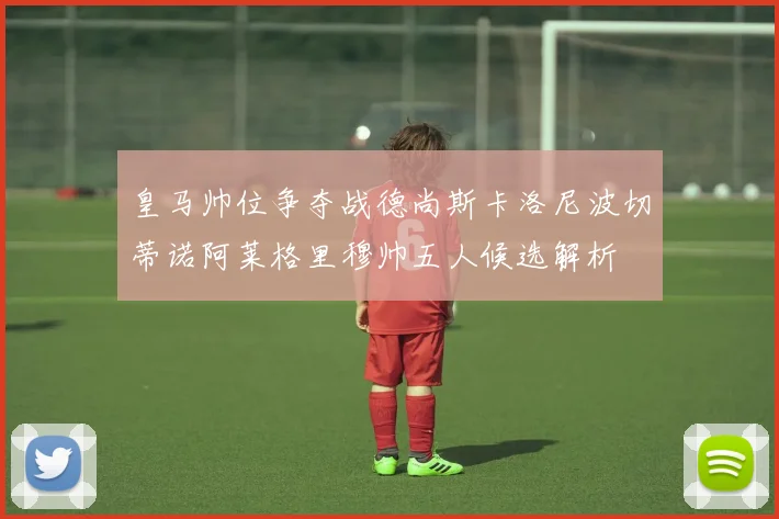 皇马帅位争夺战德尚斯卡洛尼波切蒂诺阿莱格里穆帅五人候选解析
