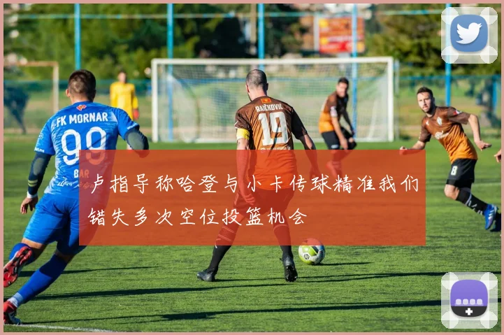 卢指导称哈登与小卡传球精准我们错失多次空位投篮机会