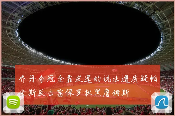 乔丹夺冠全靠皮蓬的说法遭质疑帕金斯反击富保罗抹黑詹姆斯