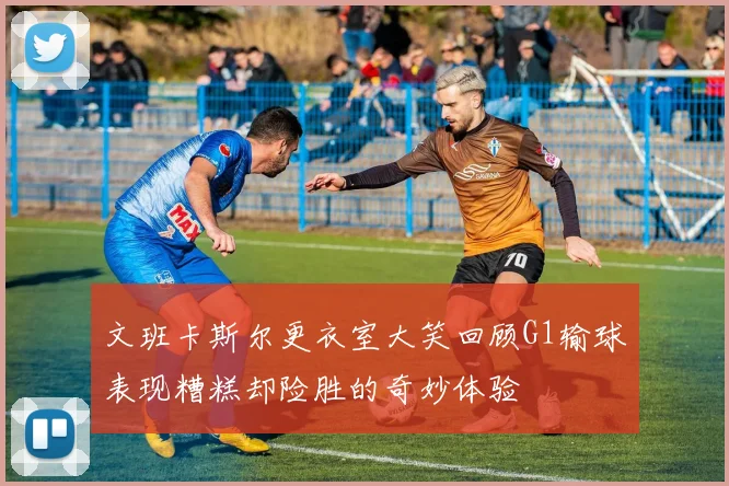 文班卡斯尔更衣室大笑回顾G1输球表现糟糕却险胜的奇妙体验