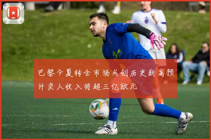 巴黎今夏转会市场或创历史新高预计卖人收入将超三亿欧元