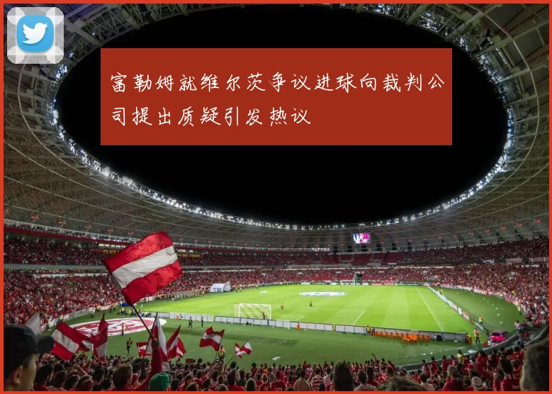 富勒姆就维尔茨争议进球向裁判公司提出质疑引发热议