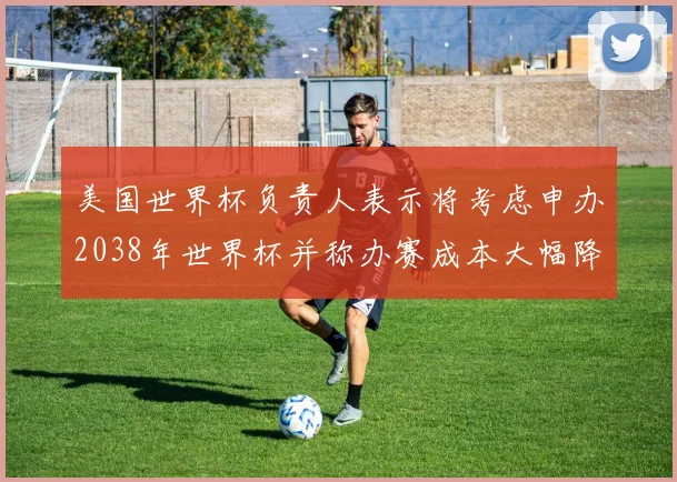 美国世界杯负责人表示将考虑申办2038年世界杯并称办赛成本大幅降低