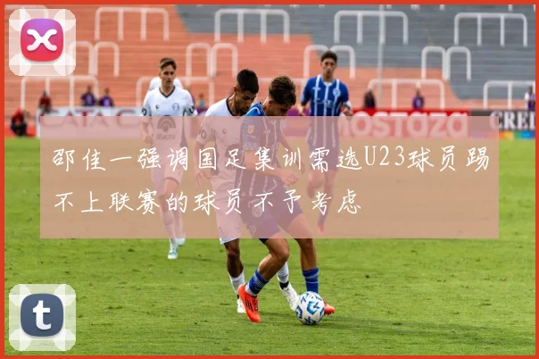 邵佳一强调国足集训需选U23球员踢不上联赛的球员不予考虑