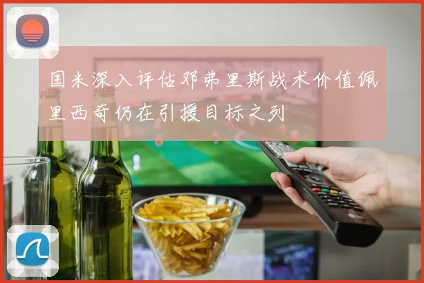 国米深入评估邓弗里斯战术价值佩里西奇仍在引援目标之列