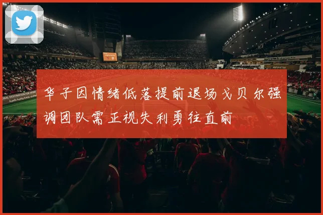华子因情绪低落提前退场戈贝尔强调团队需正视失利勇往直前