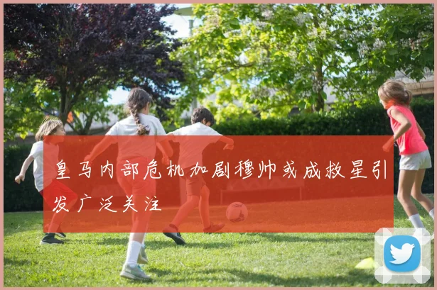 皇马内部危机加剧穆帅或成救星引发广泛关注