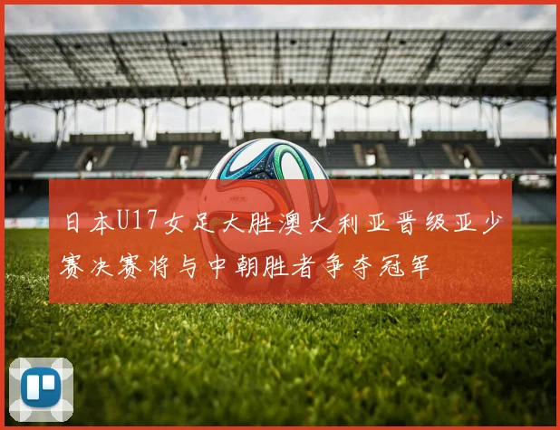 日本U17女足大胜澳大利亚晋级亚少赛决赛将与中朝胜者争夺冠军