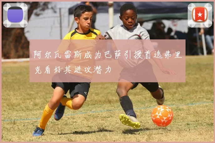 阿尔瓦雷斯成为巴萨引援首选弗里克看好其进攻潜力