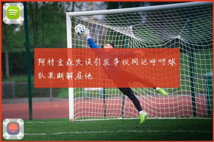 阿特金森失误引发争议网记呼吁球队果断解雇他
