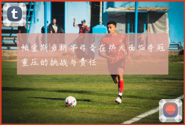 帕金斯分析字母哥在热火面临夺冠重压的挑战与责任