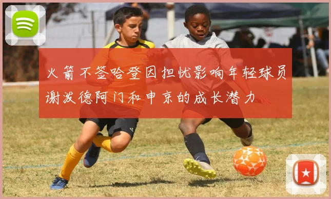 火箭不签哈登因担忧影响年轻球员谢泼德阿门和申京的成长潜力