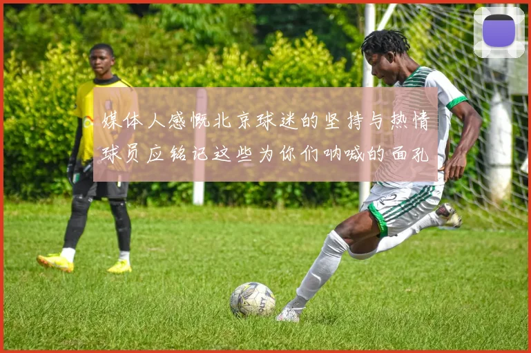 媒体人感慨北京球迷的坚持与热情球员应铭记这些为你们呐喊的面孔